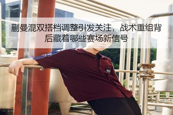 蒯曼混双搭档调整引发关注，战术重组背后藏着哪些赛场新信号 - Kering